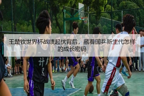 王楚钦世界杯战绩起伏背后，藏着国乒新生代怎样的成长密码